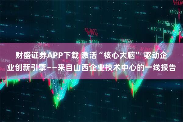 财盛证券APP下载 激活“核心大脑” 驱动企业创新引擎——来自山西企业技术中心的一线报告