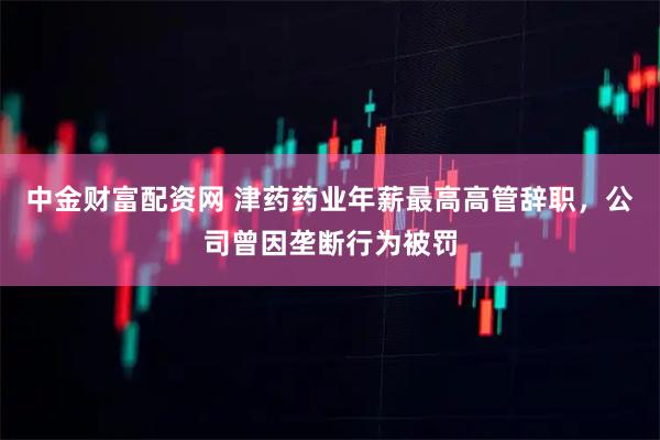 中金财富配资网 津药药业年薪最高高管辞职，公司曾因垄断行为被罚