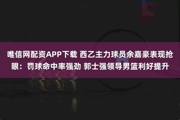 唯信网配资APP下载 西乙主力球员余嘉豪表现抢眼：罚球命中率强劲 郭士强领导男篮利好提升