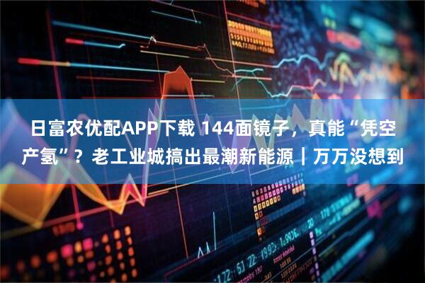 日富农优配APP下载 144面镜子，真能“凭空产氢”？老工业城搞出最潮新能源｜万万没想到