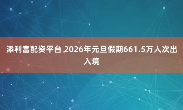 添利富配资平台 2026年元旦假期661.5万人次出入境