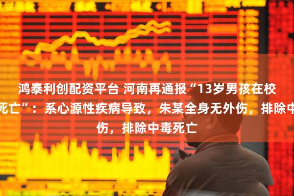 鸿泰利创配资平台 河南再通报“13岁男孩在校内宿舍死亡”：系心源性疾病导致，朱某全身无外伤，排除中毒死亡