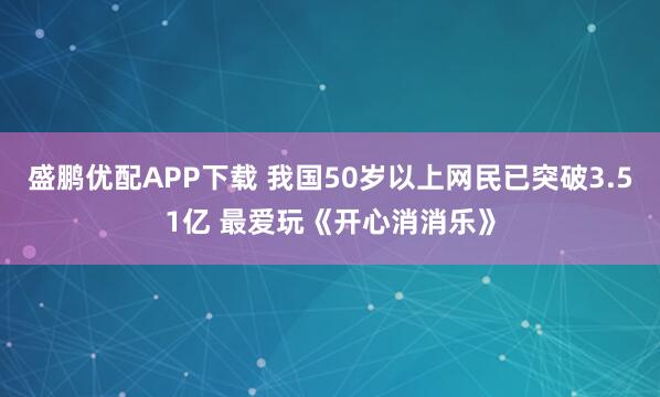盛鹏优配APP下载 我国50岁以上网民已突破3.51亿 最爱玩《开心消消乐》