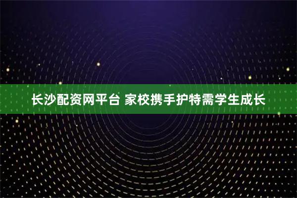 长沙配资网平台 家校携手护特需学生成长