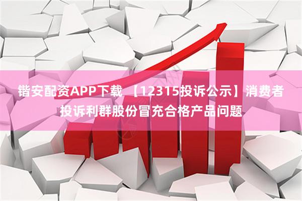 锴安配资APP下载 【12315投诉公示】消费者投诉利群股份冒充合格产品问题