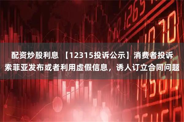 配资炒股利息 【12315投诉公示】消费者投诉索菲亚发布或者利用虚假信息，诱人订立合同问题