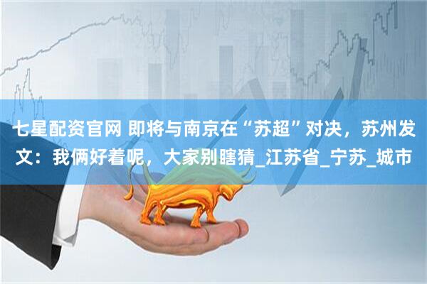七星配资官网 即将与南京在“苏超”对决，苏州发文：我俩好着呢，大家别瞎猜_江苏省_宁苏_城市