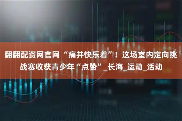 翻翻配资网官网 “痛并快乐着”！这场室内定向挑战赛收获青少年“点赞”_长海_运动_活动