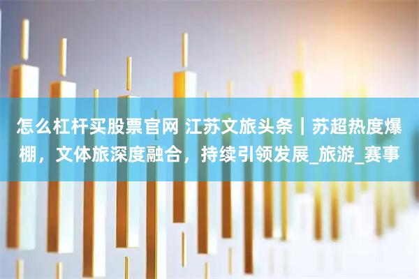怎么杠杆买股票官网 江苏文旅头条｜苏超热度爆棚，文体旅深度融合，持续引领发展_旅游_赛事