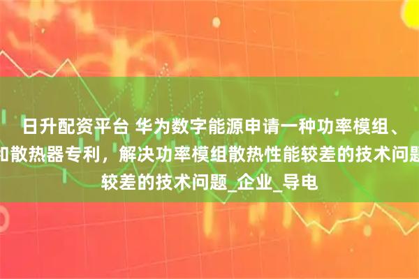 日升配资平台 华为数字能源申请一种功率模组、功率变换器和散热器专利，解决功率模组散热性能较差的技术问题_企业_导电