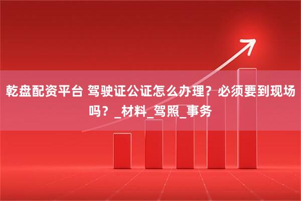 乾盘配资平台 驾驶证公证怎么办理？必须要到现场吗？_材料_驾照_事务