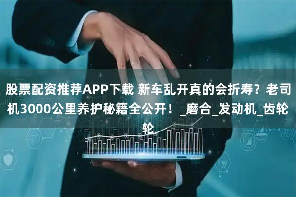 股票配资推荐APP下载 新车乱开真的会折寿？老司机3000公里养护秘籍全公开！_磨合_发动机_齿轮