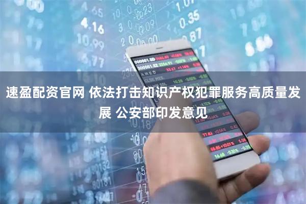 速盈配资官网 依法打击知识产权犯罪服务高质量发展 公安部印发意见