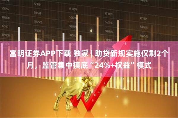 富明证券APP下载 独家 | 助贷新规实施仅剩2个月，监管集中摸底“24%+权益”模式