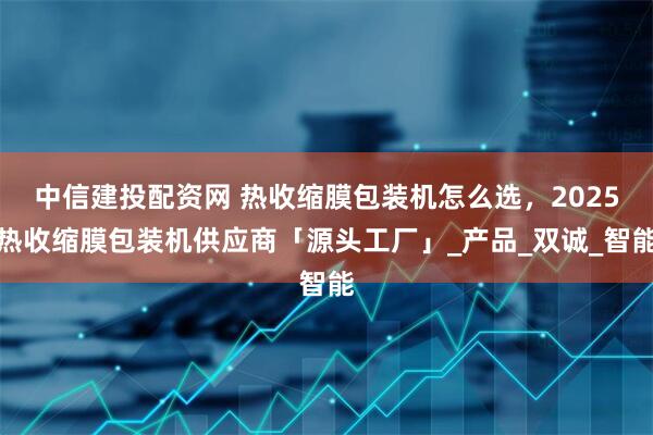中信建投配资网 热收缩膜包装机怎么选，2025热收缩膜包装机供应商「源头工厂」_产品_双诚_智能