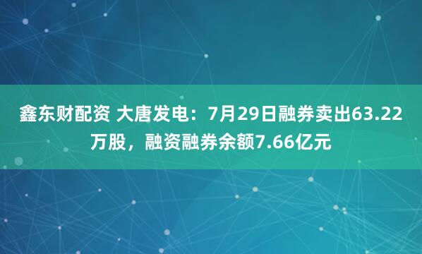 鑫东财配资 大唐发电：7月29日融券卖出63.22万股，融资融券余额7.66亿元