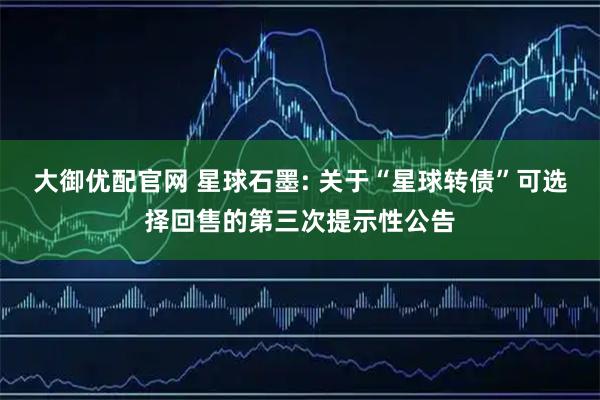 大御优配官网 星球石墨: 关于“星球转债”可选择回售的第三次提示性公告