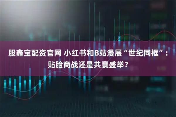 股鑫宝配资官网 小红书和B站漫展“世纪同框”：贴脸商战还是共襄盛举？