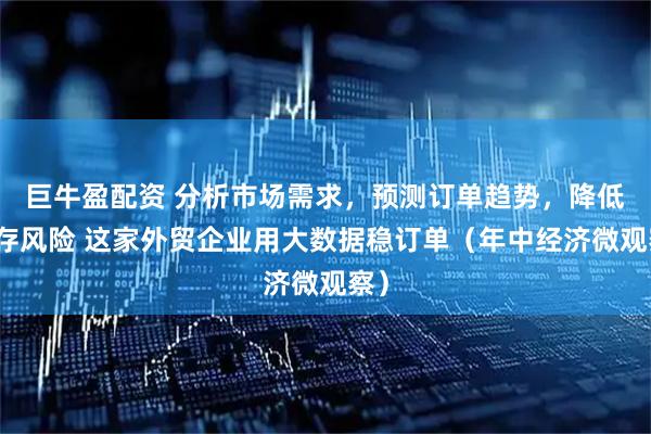 巨牛盈配资 分析市场需求，预测订单趋势，降低库存风险 这家外贸企业用大数据稳订单（年中经济微观察）