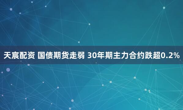 天宸配资 国债期货走弱 30年期主力合约跌超0.2%