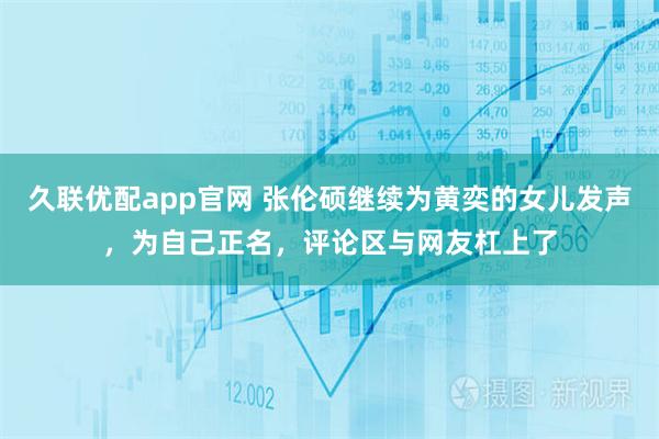 久联优配app官网 张伦硕继续为黄奕的女儿发声，为自己正名，评论区与网友杠上了