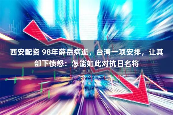 西安配资 98年薛岳病逝，台湾一项安排，让其部下愤怒：怎能如此对抗日名将