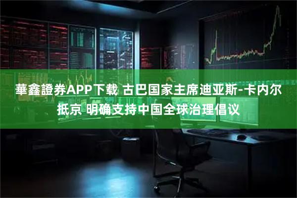 華鑫證券APP下载 古巴国家主席迪亚斯-卡内尔抵京 明确支持中国全球治理倡议