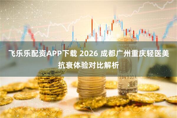 飞乐乐配资APP下载 2026 成都广州重庆轻医美抗衰体验对比解析